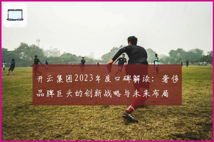 开云集团2023年度口碑解读：奢侈品牌巨头的创新战略与未来布局