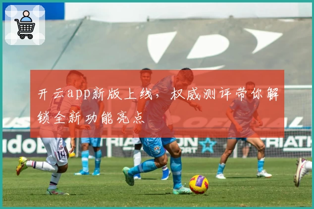 开云app新版上线，权威测评带你解锁全新功能亮点