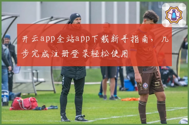 开云app全站app下载新手指南，几步完成注册登录轻松使用