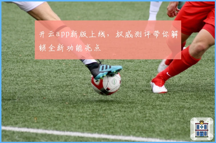 开云app新版上线，权威测评带你解锁全新功能亮点