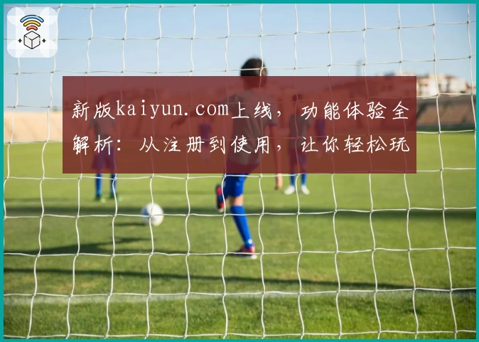 新版kaiyun.com上线，功能体验全解析：从注册到使用，让你轻松玩转
