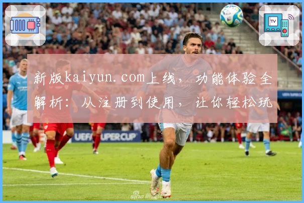 新版kaiyun.com上线，功能体验全解析：从注册到使用，让你轻松玩转