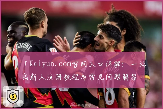 「Kaiyun.com官网入口详解：一站式新人注册教程与常见问题解答」