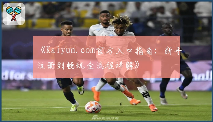 《Kaiyun.com官方入口指南：新手注册到畅玩全流程详解》