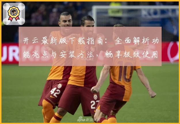 开云最新版下载指南：全面解析功能亮点与安装方法，畅享极致使用体验