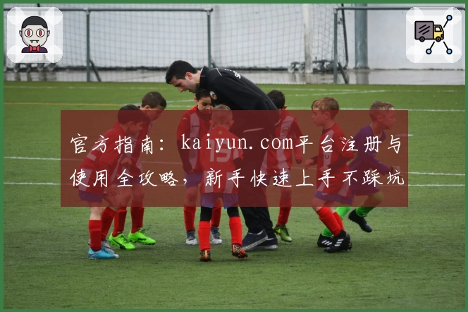 官方指南：kaiyun.com平台注册与使用全攻略，新手快速上手不踩坑！