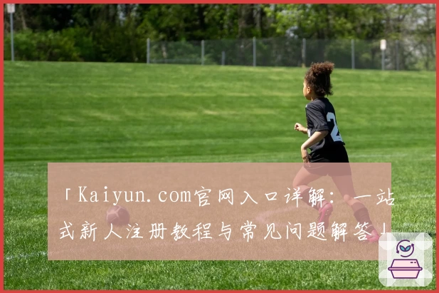 「Kaiyun.com官网入口详解：一站式新人注册教程与常见问题解答」