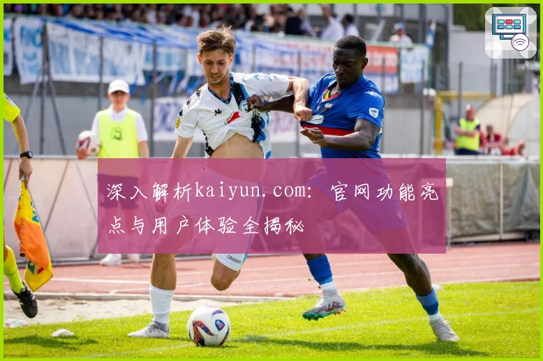 深入解析kaiyun.com：官网功能亮点与用户体验全揭秘