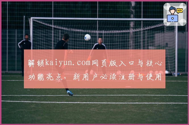 解锁kaiyun.com网页版入口与核心功能亮点，新用户必读注册与使用全指南